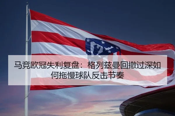马竞欧冠失利复盘：格列兹曼回撤过深如何拖慢球队反击节奏
