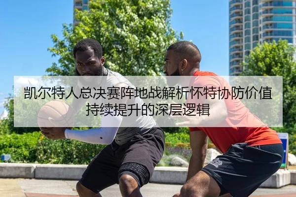 凯尔特人总决赛阵地战解析怀特协防价值持续提升的深层逻辑